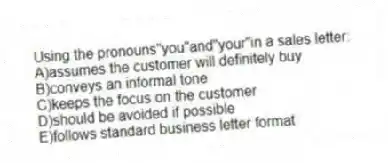 Using the pronouns"you"and"your"in a sales letter:
A)assumes the customer will definitely buy
B)conveys an informal tone
C)keeps the focus on the customer
D)should be avoided if possible
E)follows standard business letter format