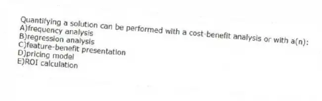 Quantifying a solution can be performed with a cost-benefit analysis or with a(n):
A)frequency analysis
B)regression analysis
C)feature-benefit presentation
D)pricing model
E)ROI calculation