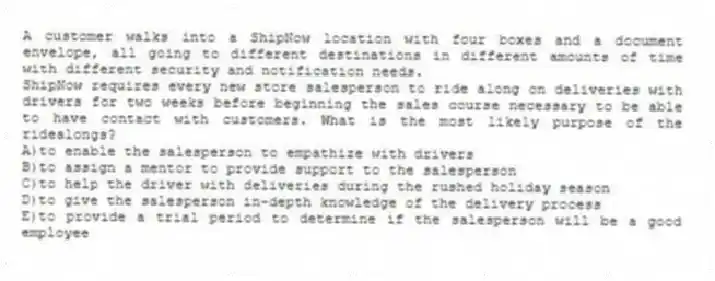 A customer walks into a ShipNow location with four boxes and a document envelope, all going to different destinations in different amounts of time with different security and notification needs.
-ShipNow requires every new store salesperson to ride along on deliveries with drivers for two weeks before beginning the sales course necessary to be able to have contact with customers. What is the most likely purpose of the ridealongs?
A)to enable the salesperson to empathize with drivers
B)to assign a mentor to provide support to the salesperson
C)to help the driver with deliveries during the rushed holiday season
D)to give the salesperson in-depth knowledge of the delivery process
E)to provide a trial period to determine if the salesperson will be a good employee