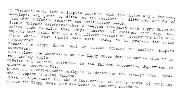 A customer walks into a ShipNow location with four boxes and a document envelope, all going to different destinations in different amounts of time with different security and notification needs.
-Sean,a ShipNow salesperson,has a meeting scheduled with Zippy Shoes,an online shoe retailer that ships hundreds of packages each day. Sean expects that price will be a significant barrier to closing the sale with Zippy Shoes. What should Sean most likely do to prepare for price objections?
A)Base the Zippy Shoes deal on prices offered to smaller ShipNow customers.
B)Calculate the commission on the Zippy Shoes deal to ensure that it is fair and equitable.
C)Refer all pricing questions to the ShipNow accounting department to ensure an accurate ROI.
D)Conduct a cost-benefit analysis to determine the savings Zippy Shoes should expect by using ShipNow.
E)Ask a supervisor for the authorization to set a range of shipping prices for Zippy Shoes that are based on industry standards.