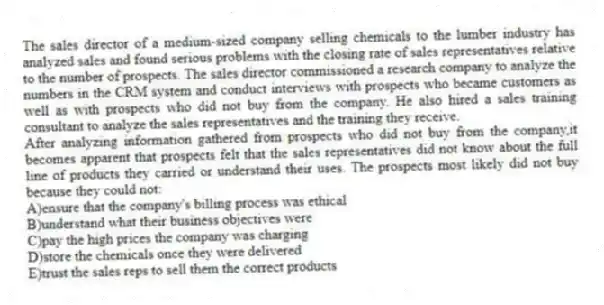 The sales director of a medium-sized company selling chemicals to the lumber industry has analyzed sales and found serious problems with the closing rate of sales representatives relative to the number of prospects. The sales director commissioned a research company to analyze the numbers in the CRM system and conduct interviews with prospects who became customers as well as with prospects who did not buy from the company. He also hired a sales training consultant to analyze the sales representatives and the training they receive.
-After analyzing information gathered from prospects who did not buy from the company,it becomes apparent that prospects felt that the sales representatives did not know about the full line of products they carried or understand their uses. The prospects most likely did not buy because they could not:
A)ensure that the company's billing process was ethical
B)understand what their business objectives were
C)pay the high prices the company was charging
D)store the chemicals once they were delivered
E)trust the sales reps to sell them the correct products