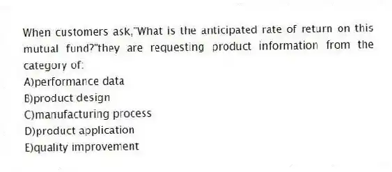 When customers ask,"What is the anticipated rate of return on this mutual fund?"they are requesting product information from the category of:
A)performance data
B)product design
C)manufacturing process
D)product application
E)quality improvement