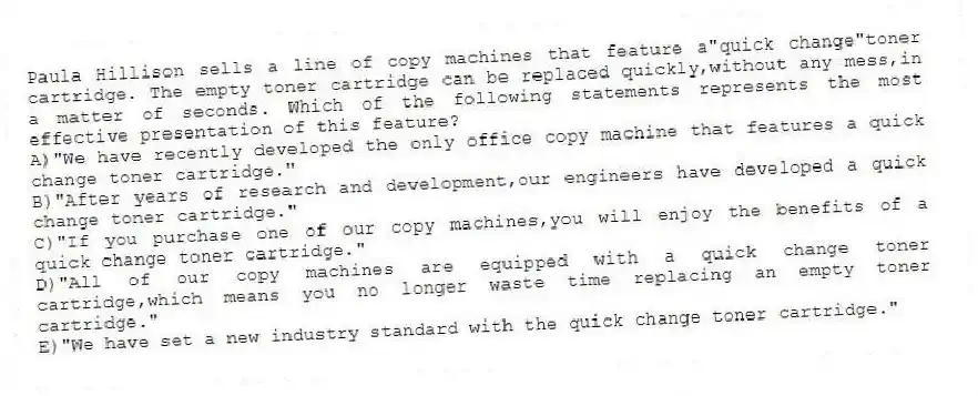 Paula Hillison sells a line of copy machines that feature a"quick change"toner cartridge. The empty toner cartridge can be replaced quickly,without any mess,in a matter of seconds. Which of the following statements represents the most effective presentation of this feature?
A)"We have recently developed the only office copy machine that features a quick change toner cartridge."
B)"After years of research and development,our engineers have developed a quick change toner cartridge."
C)"If you purchase one of our copy machines,you will enjoy the benefits of a quick change toner cartridge."
D)"All of our copy machines are equipped with a quick change toner cartridge,which means you no longer waste time replacing an empty toner cartridge."
E)"We have set a new industry standard with the quick change toner cartridge."
