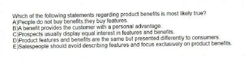 Which of the following statements regarding product benefits is most likely true?
A)People do not buy benefits,they buy features.
B)A benefit provides the customer with a personal advantage.
C)Prospects usually display equal interest in features and benefits.
D)Product features and benefits are the same but presented differently to consumers.
E)Salespeople should avoid describing features and focus exclusively on product benefits.