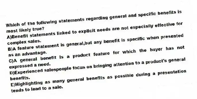 Which of the following statements regarding general and specific benefits is most likely true?
A)Benefit statements linked to explicit needs are not especially effective for complex sales.
B)A feature statement is general,but any benefit is specific when presented as an advantage.
C)A general benefit is a product feature for which the buyer has not expressed a need.
D)Experienced salespeople focus on bringing attention to a product's general benefits.
E)Highlighting as many general benefits as possible during a presentation tends to lead to a sale.