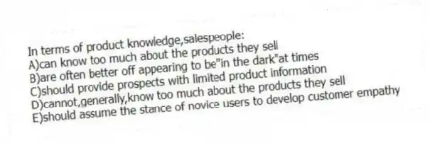 In terms of product knowledge,salespeople:
A)can know too much about the products they sell
B)are often better off appearing to be"in the dark"at times
C)should provide prospects with limited product information
D)cannot,generally,know too much about the products they sell
E)should assume the stance of novice users to develop customer empathy
