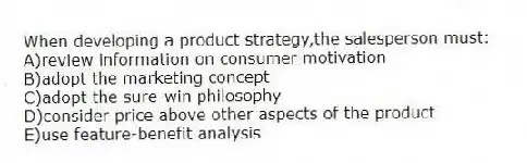 When developing a product strategy,the salesperson must:
A)review information on consumer motivation
B)adopt the marketing concept
C)adopt the sure-win philosophy
D)consider price above other aspects of the product
E)use feature-benefit analysis
