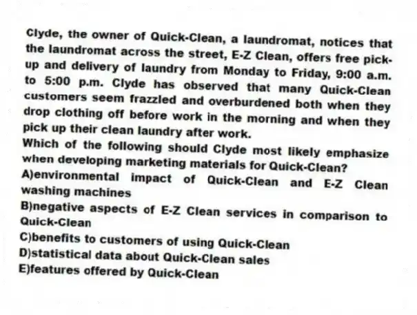 Clyde, the owner of Quick-Clean, a laundromat, notices that the laundromat across the street, E-Z Clean, offers free pick-up and delivery of laundry from Monday to Friday, 9:00 a.m. to 5:00 p.m. Clyde has observed that many Quick-Clean customers seem frazzled and overburdened both when they drop clothing off before work in the morning and when they pick up their clean laundry after work.
-Which of the following should Clyde most likely emphasize when developing marketing materials for Quick-Clean?
A)environmental impact of Quick-Clean and E-Z Clean washing machines
B)negative aspects of E-Z Clean services in comparison to Quick-Clean
C)benefits to customers of using Quick-Clean
D)statistical data about Quick-Clean sales
E)features offered by Quick-Clean