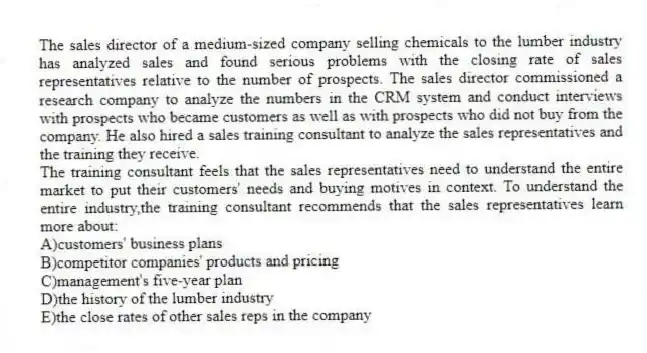 The sales director of a medium-sized company selling chemicals to the lumber industry has analyzed sales and found serious problems with the closing rate of sales representatives relative to the number of prospects. The sales director commissioned a research company to analyze the numbers in the CRM system and conduct interviews with prospects who became customers as well as with prospects who did not buy from the company. He also hired a sales training consultant to analyze the sales representatives and the training they receive.
-The training consultant feels that the sales representatives need to understand the entire market to put their customers' needs and buying motives in context. To understand the entire industry,the training consultant recommends that the sales representatives learn more about:
A)customers' business plans
B)competitor companies' products and pricing
C)management's five-year plan
D)the history of the lumber industry
E)the close rates of other sales reps in the company