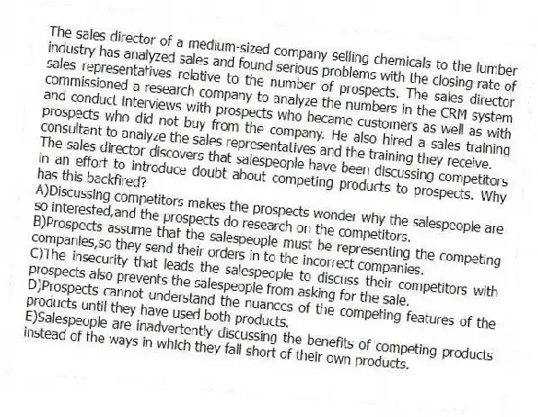 The sales director of a medium-sized company selling chemicals to the lumber industry has analyzed sales and found serious problems with the closing rate of sales representatives relative to the number of prospects. The sales director commissioned a research company to analyze the numbers in the CRM system and conduct interviews with prospects who became customers as well as with prospects who did not buy from the company. He also hired a sales training consultant to analyze the sales representatives and the training they receive.
-The sales director discovers that salespeople have been discussing competitors in an effort to introduce doubt about competing products to prospects. Why has this backfired?
A)Discussing competitors makes the prospects wonder why the salespeople are so interested,and the prospects do research on the competitors.
B)Prospects assume that the salespeople must be representing the competing companies,so they send their orders in to the incorrect companies.
C)The insecurity that leads the salespeople to discuss their competitors with prospects also prevents the salespeople from asking for the sale.
D)Prospects cannot understand the nuances of the competing features of the products until they have used both products.
E)Salespeople are inadvertently discussing the benefits of competing products instead of the ways in which they fall short of their own products.