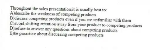 Throughout the sales presentation,it is usually best to:
A)describe the weakness of competing products
B)discuss competing products even if you are unfamiliar with them
C)avoid shifting attention away from your product to competing products
D)refuse to answer any questions about competing products
E)be proactive about discussing competing products