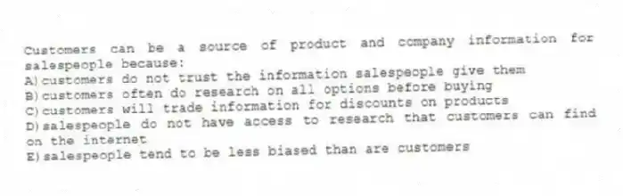 Customers can be a source of product and company information for salespeople because:
A)customers do not trust the information salespeople give them
B)customers often do research on all options before buying
C)customers will trade information for discounts on products
D)salespeople do not have access to research that customers can find on the internet
E)salespeople tend to be less biased than are customers