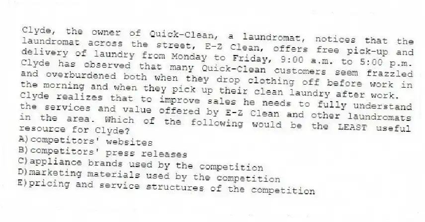Clyde, the owner of Quick-Clean, a laundromat, notices that the laundromat across the street, E-Z Clean, offers free pick-up and delivery of laundry from Monday to Friday, 9:00 a.m. to 5:00 p.m. Clyde has observed that many Quick-Clean customers seem frazzled and overburdened both when they drop clothing off before work in the morning and when they pick up their clean laundry after work.
-Clyde realizes that to improve sales he needs to fully understand the services and value offered by E-Z Clean and other laundromats in the area. Which of the following would be the LEAST useful resource for Clyde?
A)competitors' websites
B)competitors' press releases
C)appliance brands used by the competition
D)marketing materials used by the competition
E)pricing and service structures of the competition