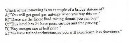 Which of the following is an example of a bridge statement?
A)"You will get good gas mileage when you buy this car."
B)"These are the finest fund-raising donuts you can buy."
C)"This hotel has 24-hour room service and free parking."
D)"Buy one,get one at half price."
E)"We have trained technicians,so you will experience less downtime."