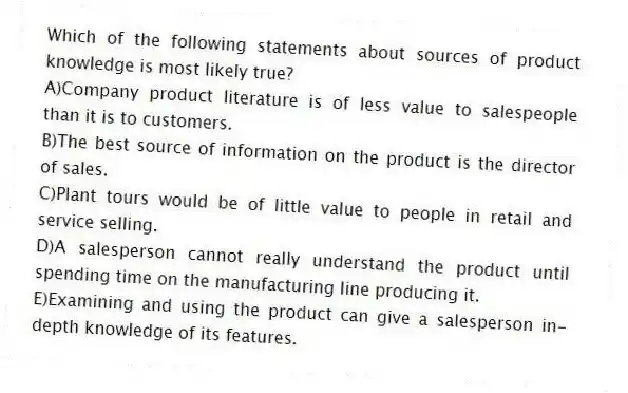 Which of the following statements about sources of product knowledge is most likely true?
A)Company product literature is of less value to salespeople than it is to customers.
B)The best source of information on the product is the director of sales.
C)Plant tours would be of little value to people in retail and service selling.
D)A salesperson cannot really understand the product until spending time on the manufacturing line producing it.
E)Examining and using the product can give a salesperson in-depth knowledge of its features.
