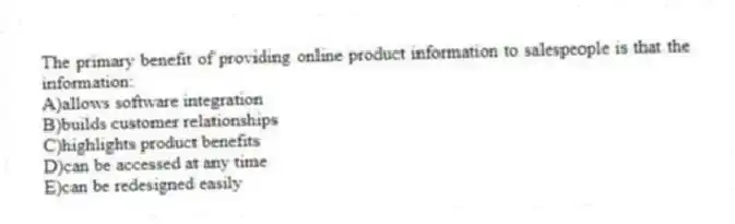 The primary benefit of providing online product information to salespeople is that the information:
A)allows software integration
B)builds customer relationships
C)highlights product benefits
D)can be accessed at any time
E)can be redesigned easily