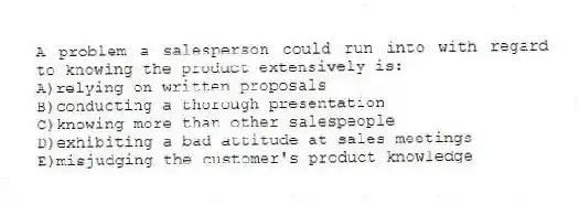 A problem a salesperson could run into with regard to knowing the product extensively is:
A)relying on written proposals
B)conducting a thorough presentation
C)knowing more than other salespeople
D)exhibiting a bad attitude at sales meetings
E)misjudging the customer's product knowledge