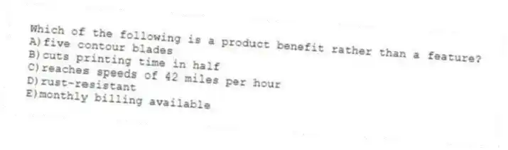 Which of the following is a product benefit rather than a feature?
A)five contour blades
B)cuts printing time in half
C)reaches speeds of 42 miles per hour
D)rust-resistant
E)monthly billing available