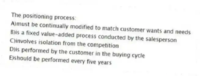 The positioning process:
A)must be continually modified to match customer wants and needs
B)is a fixed value-added process conducted by the salesperson
C)involves isolation from the competition
D)is performed by the customer in the buying cycle
E)should be performed every five years