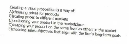 Creating a value proposition is a way of:
A)choosing prices for products
B)scaling prices to different markets
C)positioning your product in the marketplace
D)keeping your product on the same level as others in the market
E)choosing sales objectives that align with the firm's long-term goals