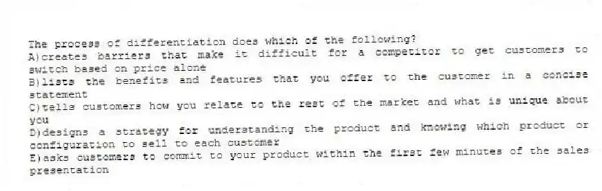 The process of differentiation does which of the following?
A)creates barriers that make it difficult for a competitor to get customers to switch based on price alone
B)lists the benefits and features that you offer to the customer in a concise statement
C)tells customers how you relate to the rest of the market and what is unique about you
D)designs a strategy for understanding the product and knowing which product or configuration to sell to each customer
E)asks customers to commit to your product within the first few minutes of the sales presentation