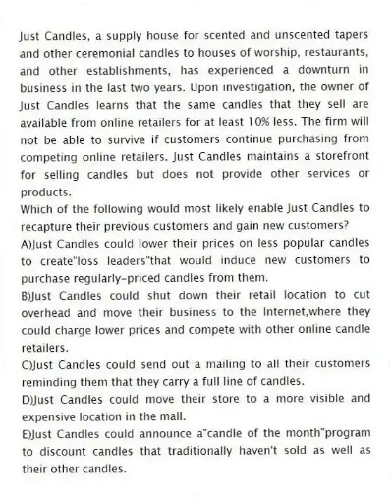 Just Candles, a supply house for scented and unscented tapers and other ceremonial candles to houses of worship, restaurants, and other establishments, has experienced a downturn in business in the last two years. Upon investigation, the owner of Just Candles learns that the same candles that they sell are available from online retailers for at least 10% less. The firm will not be able to survive if customers continue purchasing from competing online retailers. Just Candles maintains a storefront for selling candles but does not provide other services or products.
-Which of the following would most likely enable Just Candles to recapture their previous customers and gain new customers?
A)Just Candles could lower their prices on less popular candles to create"loss leaders"that would induce new customers to purchase regularly-priced candles from them.
B)Just Candles could shut down their retail location to cut overhead and move their business to the Internet,where they could charge lower prices and compete with other online candle retailers.
C)Just Candles could send out a mailing to all their customers reminding them that they carry a full line of candles.
D)Just Candles could move their store to a more visible and expensive location in the mall.
E)Just Candles could announce a"candle of the month"program to discount candles that traditionally haven't sold as well as their other candles.