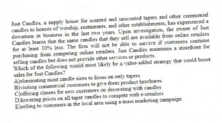 Just Candles, a supply house for scented and unscented tapers and other ceremonial candles to houses of worship, restaurants, and other establishments, has experienced a downturn in business in the last two years. Upon investigation, the owner of Just Candles learns that the same candles that they sell are available from online retailers for at least 10% less. The firm will not be able to survive if customers continue purchasing from competing online retailers. Just Candles maintains a storefront for selling candles but does not provide other services or products.
-Which of the following would most likely be a value-added strategy that could boost sales for Just Candles?
A)eliminating most candle sizes to focus on only tapers
B)visiting commercial customers to give them product brochures
C)offering classes for new customers on decorating with candles
D)lowering prices on all taper candles to compete with e-retailers
E)selling to customers in the local area using a mass marketing campaign