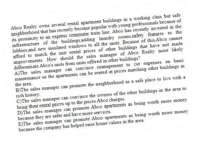 Abco Realty owns several rental apartment buildings in a working class but safe neighborhood that has recently become popular with young professionals because of its proximity to an express commuter train line. Abco has recently invested in the infrastructure of the buildings,adding laundry rooms,safety features to the lobbies,and new insulated windows to all the units. Because of this,Abco cannot afford to match the unit rental prices of other buildings that have not made improvements. How should the sales manager of Abco Realty most likely differentiate Abco's units from units offered in other buildings?
A)The sales manager can convince management to cut expenses on basic maintenance so the apartments can be rented at prices matching other buildings in the area.
B)The sales manager can promote the neighborhood as a safe place to live with a rich history.
C)The sales manager can convince the owners of the other buildings in the area to bring their rental prices up to the prices Abco charges.
D)The sales manager can promote Abco apartments as being worth more money because they are safer and have more services.
E)The sales manager can promote Abco apartments as being worth more money because the company has helped raise home values in the area.
