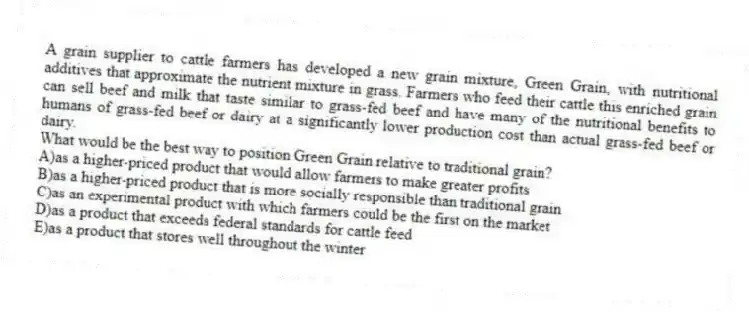 A grain supplier to cattle farmers has developed a new grain mixture, Green Grain, with nutritional additives that approximate the nutrient mixture in grass. Farmers who feed their cattle this enriched grain can sell beef and milk that taste similar to grass-fed beef and have many of the nutritional benefits to humans of grass-fed beef or dairy at a significantly lower production cost than actual grass-fed beef or dairy.
-What would be the best way to position Green Grain relative to traditional grain?
A)as a higher-priced product that would allow farmers to make greater profits
B)as a higher-priced product that is more socially responsible than traditional grain
C)as an experimental product with which farmers could be the first on the market
D)as a product that exceeds federal standards for cattle feed
E)as a product that stores well throughout the winter