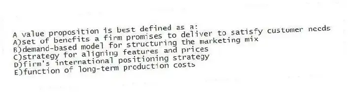 A value proposition is best defined as a:
A)set of benefits a firm promises to deliver to satisfy customer needs
B)demand-based model for structuring the marketing mix
C)strategy for aligning features and prices
D)firm's international positioning strategy
E)function of long-term production costs