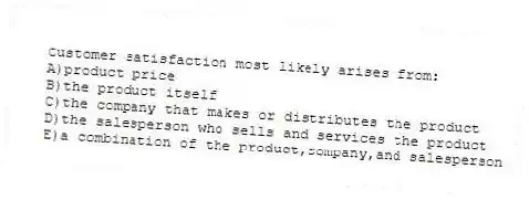 Customer satisfaction most likely arises from:
A)product price
B)the product itself
C)the company that makes or distributes the product
D)the salesperson who sells and services the product
E)a combination of the product,company,and salesperson