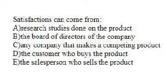 Satisfactions can come from:
A)research studies done on the product
B)the board of directors of the company
C)any company that makes a competing product
D)the customer who buys the product
E)the salesperson who sells the product