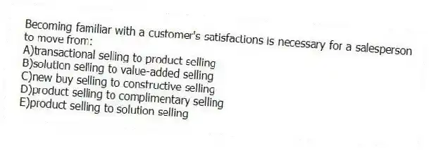 Becoming familiar with a customer's satisfactions is necessary for a salesperson to move from:
A)transactional selling to product selling
B)solution selling to value-added selling
C)new buy selling to constructive selling
D)product selling to complimentary selling
E)product selling to solution selling