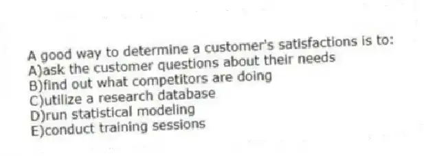 A good way to determine a customer's satisfactions is to:
A)ask the customer questions about their needs
B)find out what competitors are doing
C)utilize a research database
D)run statistical modeling
E)conduct training sessions