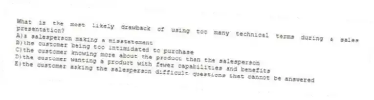 What is the most likely drawback of using too many technical terms during a sales presentation?
A)a salesperson making a misstatement
B)the customer being too intimidated to purchase
C)the customer knowing more about the product than the salesperson
D)the customer wanting a product with fewer capabilities and benefits
E)the customer asking the salesperson difficult questions that cannot be answered