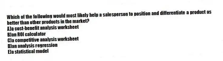 Which of the following would most likely help a salesperson to position and differentiate a product as better than other products in the market?
A)a cost-benefit analysis worksheet
B)an ROI calculator
C)a competitive analysis worksheet
D)an analysis regression
E)a statistical model