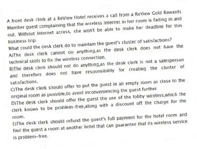 A front desk clerk at a ReView Hotel receives a call from a ReView Gold Rewards Member guest complaining that the wireless Internet in her room is fading in and out. Without Internet access, she won't be able to make her deadline for this business trip.
-What could the desk clerk do to maintain the guest's cluster of satisfactions?
A)The desk clerk cannot do anything,as the desk clerk does not have the technical skills to fix the wireless connection.
B)The desk clerk should not do anything,as the desk clerk is not a salesperson and therefore does not have responsibility for creating the cluster of satisfactions.
C)The desk clerk should offer to put the guest in an empty room as close to the original room as possible,to avoid inconveniencing the guest further.
D)The desk clerk should offer the guest the use of the lobby wireless,which the clerk knows to be problem-free,along with a discount off the charge for the room.
E)The desk clerk should refund the guest's full payment for the hotel room and find the guest a room at another hotel that can guarantee that its wireless service is problem-free.