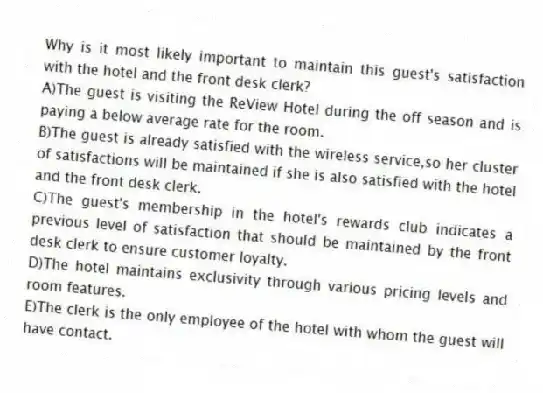 Why is it most likely important to maintain this guest's satisfaction with the hotel and the front desk clerk?
A)The guest is visiting the ReView Hotel during the off season and is paying a below average rate for the room.
B)The guest is already satisfied with the wireless service,so her cluster of satisfactions will be maintained if she is also satisfied with the hotel and the front desk clerk.
C)The guest's membership in the hotel's rewards club indicates a previous level of satisfaction that should be maintained by the front desk clerk to ensure customer loyalty.
D)The hotel maintains exclusivity through various pricing levels and room features.
E)The clerk is the only employee of the hotel with whom the guest will have contact.