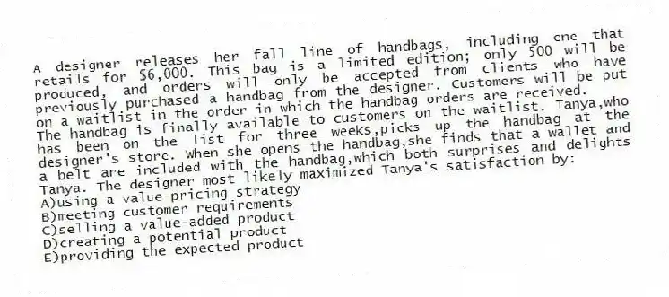 A designer releases her fall line of handbags, including one that retails for $6,000. This bag is a limited edition; only 500 will be produced, and orders will only be accepted from clients who have previously purchased a handbag from the designer. Customers will be put on a waitlist in the order in which the handbag orders are received.
-The handbag is finally available to customers on the waitlist. Tanya,who has been on the list for three weeks,picks up the handbag at the designer's store. When she opens the handbag,she finds that a wallet and a belt are included with the handbag,which both surprises and delights Tanya. The designer most likely maximized Tanya's satisfaction by:
A)using a value-pricing strategy
B)meeting customer requirements
C)selling a value-added product
D)creating a potential product
E)providing the expected product