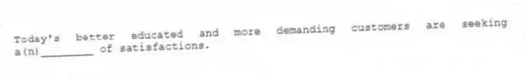 Today's better educated and more demanding customers are seeking a(n)________ of satisfactions.