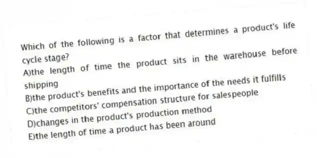 Which of the following is a factor that determines a product's life cycle stage?
A)the length of time the product sits in the warehouse before shipping
B)the product's benefits and the importance of the needs it fulfills
C)the competitors' compensation structure for salespeople
D)changes in the product's production method
E)the length of time a product has been around