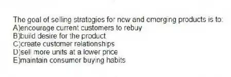 The goal of selling strategies for new and emerging products is to:
A)encourage current customers to rebuy
B)build desire for the product
C)create customer relationships
D)sell more units at a lower price
E)maintain consumer buying habits