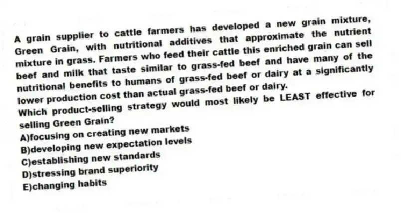A grain supplier to cattle farmers has developed a new grain mixture, Green Grain, with nutritional additives that approximate the nutrient mixture in grass. Farmers who feed their cattle this enriched grain can sell beef and milk that taste similar to grass-fed beef and have many of the nutritional benefits to humans of grass-fed beef or dairy at a significantly lower production cost than actual grass-fed beef or dairy.
-Which product-selling strategy would most likely be LEAST effective for selling Green Grain?
A)focusing on creating new markets
B)developing new expectation levels
C)establishing new standards
D)stressing brand superiority
E)changing habits