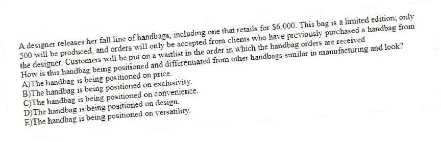 A designer releases her fall line of handbags, including one that retails for $6,000. This bag is a limited edition; only 500 will be produced, and orders will only be accepted from clients who have previously purchased a handbag from the designer. Customers will be put on a waitlist in the order in which the handbag orders are received
-How is this handbag being positioned and differentiated from other handbags similar in manufacturing and look?
A)The handbag is being positioned on price.
B)The handbag is being positioned on exclusivity.
C)The handbag is being positioned on convenience.
D)The handbag is being positioned on design.
E)The handbag is being positioned on versatility.