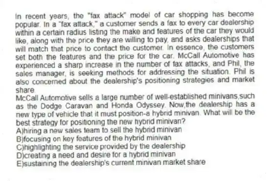In recent years, the "fax attack" model of car shopping has become popular. In a "fax attack," a customer sends a fax to every car dealership within a certain radius listing the make and features of the car they would like, along with the price they are willing to pay, and asks dealerships that will match that price to contact the customer. In essence, the customers set both the features and the price for the car. McCall Automotive has experienced a sharp increase in the number of fax attacks, and Phil, the sales manager, is seeking methods for addressing the situation. Phil is also concerned about the dealership's positioning strategies and market share.
-McCall Automotive sells a large number of well-established minivans,such as the Dodge Caravan and Honda Odyssey. Now,the dealership has a new type of vehicle that it must position-a hybrid minivan. What will be the best strategy for positioning the new hybrid minivan?
A)hiring a new sales team to sell the hybrid minivan
B)focusing on key features of the hybrid minivan
C)highlighting the service provided by the dealership
D)creating a need and desire for a hybrid minivan
E)sustaining the dealership's current minivan market share
