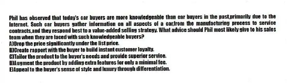Phil has observed that today's car buyers are more knowledgeable than car buyers in the past,primarily due to the Internet. Such car buyers gather information on all aspects of a car,from the manufacturing process to service contracts,and they respond best to a value-added selling strategy. What advice should Phil most likely give to his sales team when they are faced with such knowledgeable buyers?
A)Drop the price significantly under the list price.
B)Create rapport with the buyer to build instant customer loyalty.
C)Tailor the product to the buyer's needs and provide superior service.
D)Augment the product by adding extra features for only a minimal fee.
E)Appeal to the buyer's sense of style and luxury through differentiation.