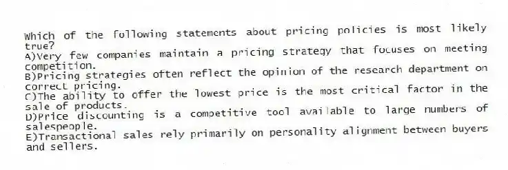 Which of the following statements about pricing policies is most likely true?
A)Very few companies maintain a pricing strategy that focuses on meeting competition.
B)Pricing strategies often reflect the opinion of the research department on correct pricing.
C)The ability to offer the lowest price is the most critical factor in the sale of products.
D)Price discounting is a competitive tool available to large numbers of salespeople.
E)Transactional sales rely primarily on personality alignment between buyers and sellers.