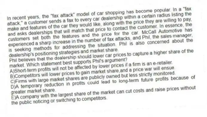 In recent years, the "fax attack" model of car shopping has become popular. In a "fax attack," a customer sends a fax to every car dealership within a certain radius listing the make and features of the car they would like, along with the price they are willing to pay, and asks dealerships that will match that price to contact the customer. In essence, the customers set both the features and the price for the car. McCall Automotive has experienced a sharp increase in the number of fax attacks, and Phil, the sales manager, is seeking methods for addressing the situation. Phil is also concerned about the dealership's positioning strategies and market share.
-Phil believes that the dealership should lower car prices to capture a higher share of the market. Which statement best supports Phil's argument?
A)Short-term profits will not be affected by lower prices if a firm is an e-retailer.
B)Competitors will lower prices to gain market share,and a price war will ensue.
C)Firms with large market shares are publicly owned but less strictly monitored.
D)A temporary reduction in profits could lead to long-term future profits because of greater market share.
E)A company with the largest share of the market can cut costs and raise prices without the public noticing or switching to competitors.
