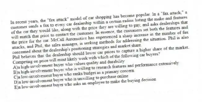 In recent years, the "fax attack" model of car shopping has become popular. In a "fax attack," a customer sends a fax to every car dealership within a certain radius listing the make and features of the car they would like, along with the price they are willing to pay, and asks dealerships that will match that price to contact the customer. In essence, the customers set both the features and the price for the car. McCall Automotive has experienced a sharp increase in the number of fax attacks, and Phil, the sales manager, is seeking methods for addressing the situation. Phil is also concerned about the dealership's positioning strategies and market share.
-Phil believes that the dealership should lower car prices to capture a higher share of the market. Competing on price will most likely work with which of the following car buyers?
A)a high-involvement buyer who values quality and durability
B)a high-involvement buyer who is willing to research features and performance extensively
C)a low-involvement buyer who ranks budget as a primary concern
D)a low-involvement buyer who is unwilling to purchase online
E)a low-involvement buyer who asks an employee to make the buying decision