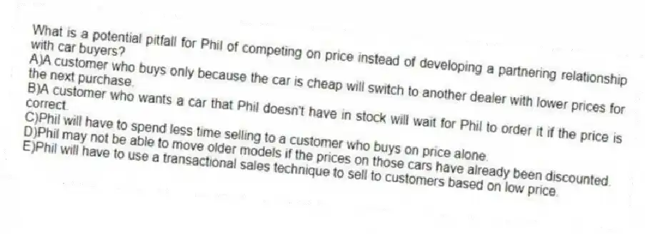 What is a potential pitfall for Phil of competing on price instead of developing a partnering relationship with car buyers?
A)A customer who buys only because the car is cheap will switch to another dealer with lower prices for the next purchase.
B)A customer who wants a car that Phil doesn't have in stock will wait for Phil to order it if the price is correct.
C)Phil will have to spend less time selling to a customer who buys on price alone.
D)Phil may not be able to move older models if the prices on those cars have already been discounted.
E)Phil will have to use a transactional sales technique to sell to customers based on low price.